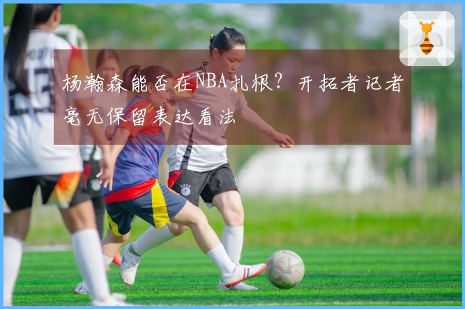 杨瀚森能否在NBA扎根？开拓者记者毫无保留表达看法