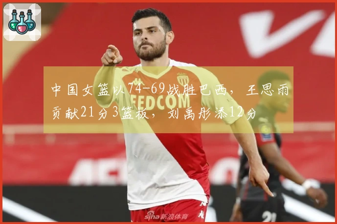 中国女篮以74-69战胜巴西，王思雨贡献21分3篮板，刘禹彤添12分