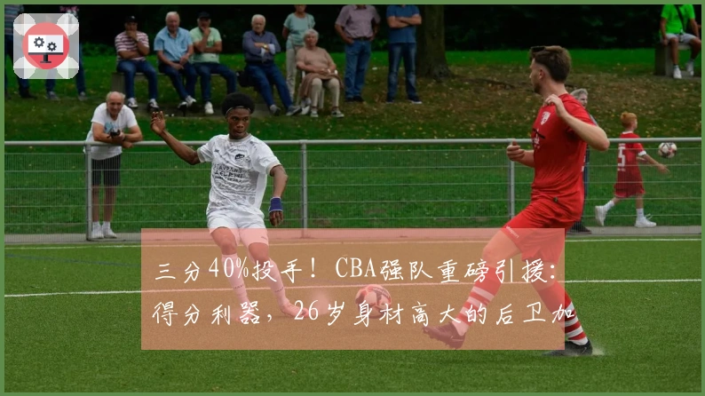 三分40%投手！CBA强队重磅引援：得分利器，26岁身材高大的后卫加盟