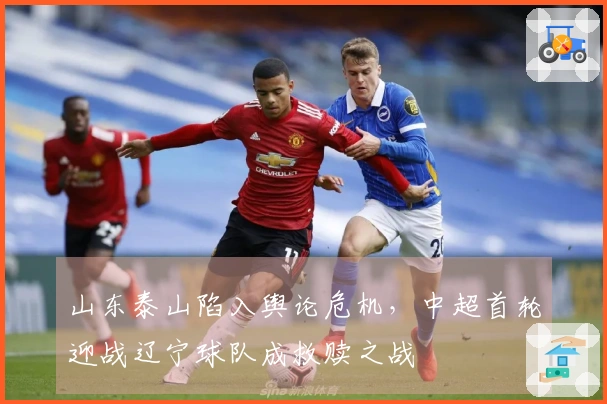 山东泰山陷入舆论危机，中超首轮迎战辽宁球队成救赎之战