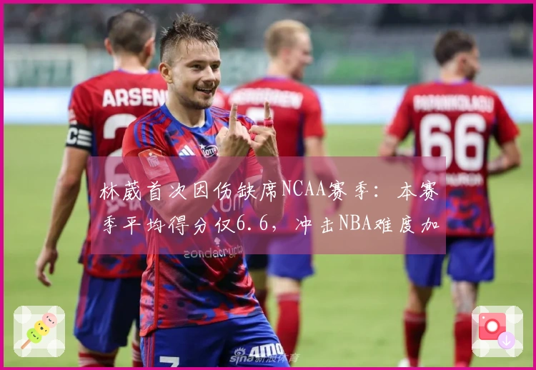 林葳首次因伤缺席NCAA赛季：本赛季平均得分仅6.6，冲击NBA难度加大