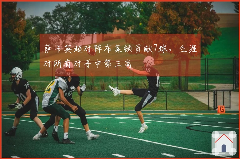 萨卡英超对阵布莱顿贡献7球，生涯对所有对手中第三高