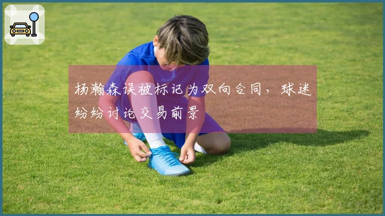 杨瀚森误被标记为双向合同，球迷纷纷讨论交易前景