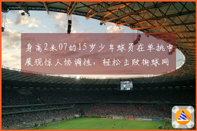 身高2米07的15岁少年球员在单挑中展现惊人协调性，轻松击败街球网红