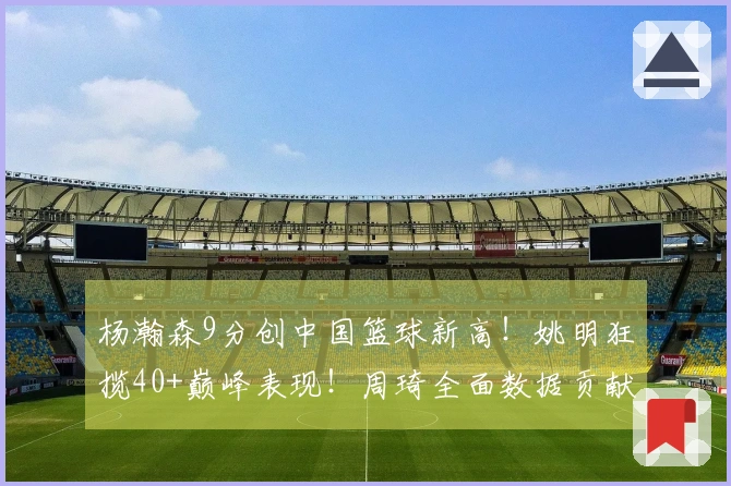 杨瀚森9分创中国篮球新高！姚明狂揽40+巅峰表现！周琦全面数据贡献