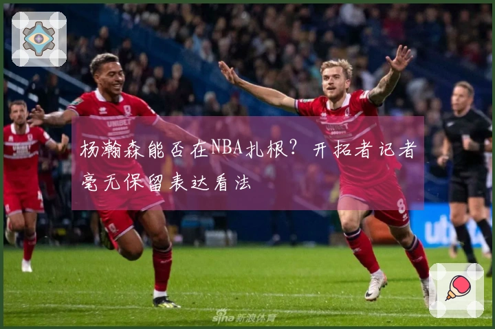 杨瀚森能否在NBA扎根？开拓者记者毫无保留表达看法