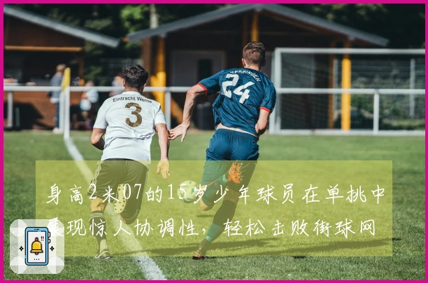 身高2米07的15岁少年球员在单挑中展现惊人协调性，轻松击败街球网红