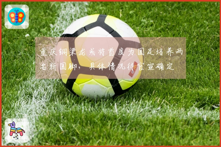 重庆铜梁龙或将首度为国足培养两名新国脚，具体情况待官宣确定