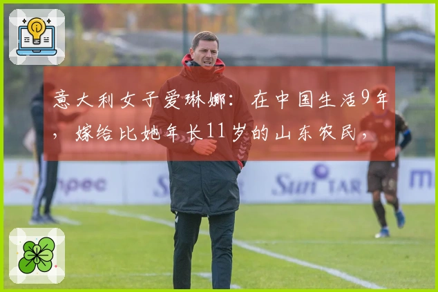 意大利女子爱琳娜：在中国生活9年，嫁给比她年长11岁的山东农民，选择不再回国
