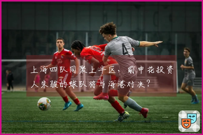 上海四队同聚上半区，前申花投资人朱骏的球队将与海港对决？