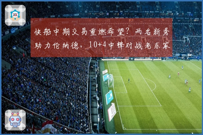 快船中期交易重燃希望？两名新秀助力伦纳德，10+4中锋对战老东家大放异彩