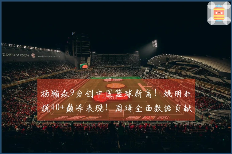 杨瀚森9分创中国篮球新高！姚明狂揽40+巅峰表现！周琦全面数据贡献