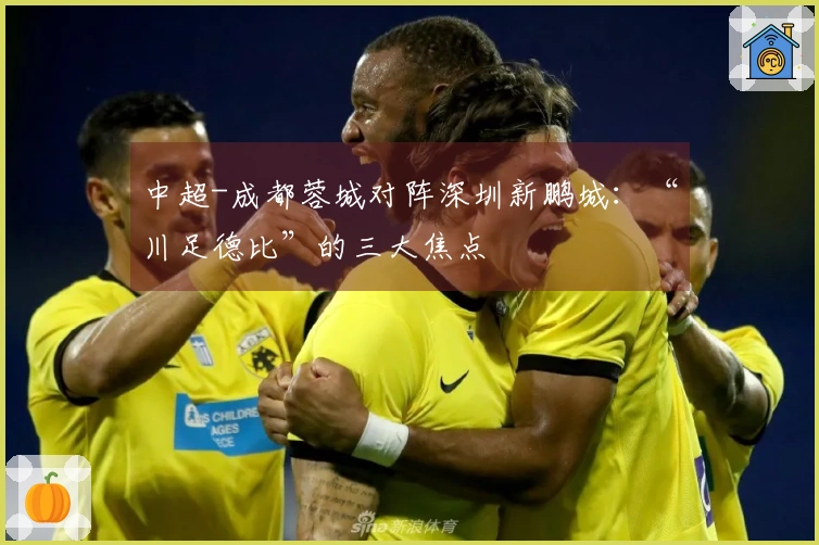 中超-成都蓉城对阵深圳新鹏城：“川足德比”的三大焦点