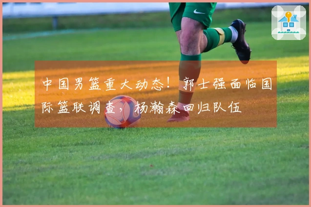 中国男篮重大动态！郭士强面临国际篮联调查，杨瀚森回归队伍