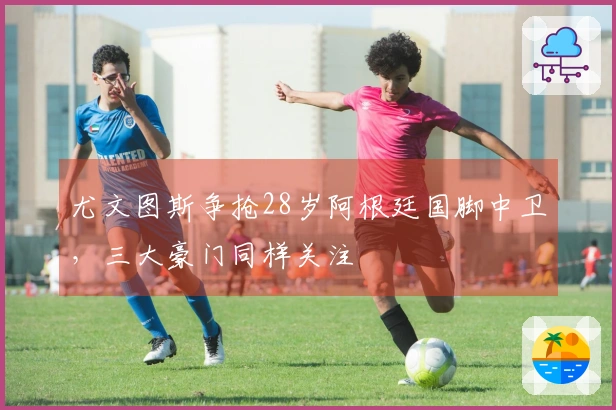 尤文图斯争抢28岁阿根廷国脚中卫，三大豪门同样关注